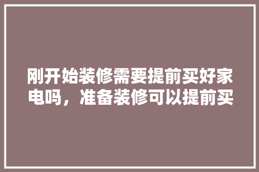 刚开始装修需要提前买好家电吗，准备装修可以提前买什么东西。 刚开始装修需要提前买好家电吗，准备装修可以提前买什么东西。 二手房