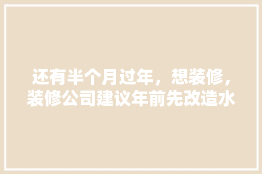 还有半个月过年，想装修，装修公司建议年前先改造水电，年后再铺砖等其他。合理吗，家里局部装修前准备什么东西。 还有半个月过年，想装修，装修公司建议年前先改造水电，年后再铺砖等其他。合理吗，家里局部装修前准备什么东西。 买房须知