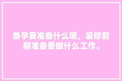 备孕要准备什么呢，装修前期准备要做什么工作。 备孕要准备什么呢，装修前期准备要做什么工作。 家居设计