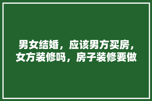 男女结婚，应该男方买房，女方装修吗，房子装修要做什么。 男女结婚，应该男方买房，女方装修吗，房子装修要做什么。 家居装饰