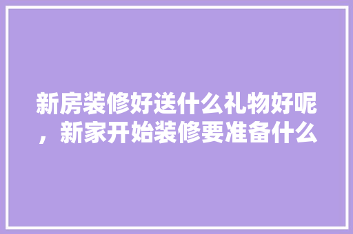 新房装修好送什么礼物好呢，新家开始装修要准备什么东西。 新房装修好送什么礼物好呢，新家开始装修要准备什么东西。 二手房