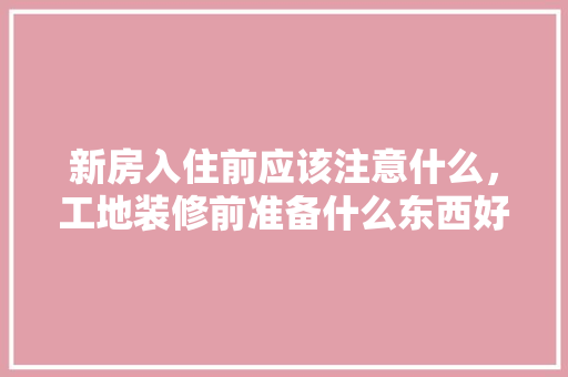 新房入住前应该注意什么，工地装修前准备什么东西好。 新房入住前应该注意什么，工地装修前准备什么东西好。 装修知识