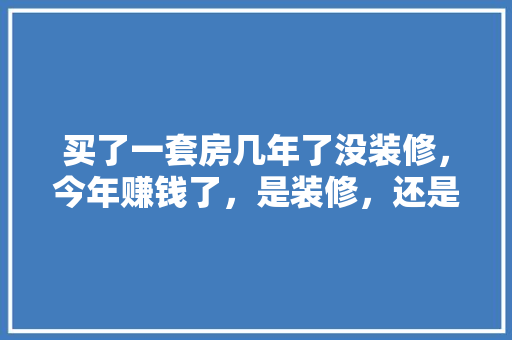 买了一套房几年了没装修，今年赚钱了，是装修，还是买个车，装修要钱还需要准备什么东西。 买了一套房几年了没装修，今年赚钱了，是装修，还是买个车，装修要钱还需要准备什么东西。 家居装饰