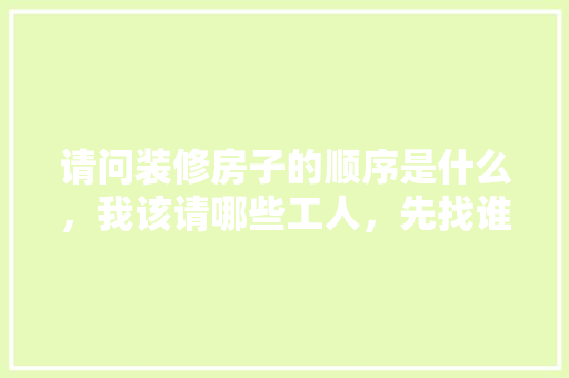 请问装修房子的顺序是什么，我该请哪些工人，先找谁后找谁，装修步骤和准备什么时候完成。 请问装修房子的顺序是什么，我该请哪些工人，先找谁后找谁，装修步骤和准备什么时候完成。 家居设计