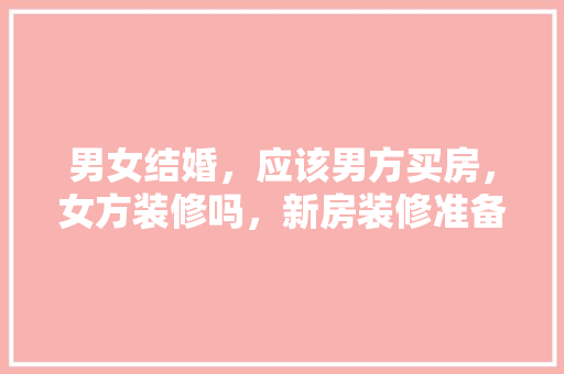 男女结婚，应该男方买房，女方装修吗，新房装修准备些什么东西。 男女结婚，应该男方买房，女方装修吗，新房装修准备些什么东西。 装修知识