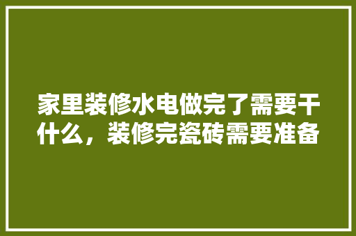 家里装修水电做完了需要干什么，装修完瓷砖需要准备什么东西。 家里装修水电做完了需要干什么，装修完瓷砖需要准备什么东西。 二手房