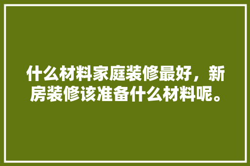 什么材料家庭装修最好，新房装修该准备什么材料呢。 什么材料家庭装修最好，新房装修该准备什么材料呢。 装修知识