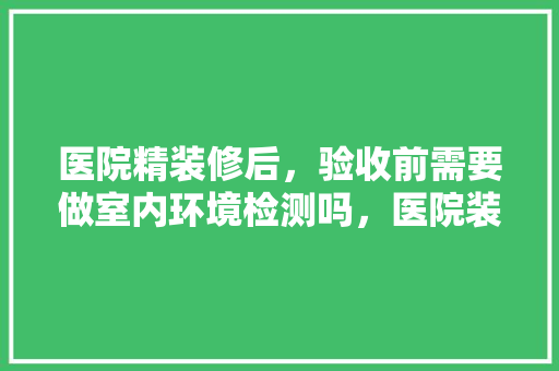 医院精装修后，验收前需要做室内环境检测吗，医院装修后需要准备什么东西。 医院精装修后，验收前需要做室内环境检测吗，医院装修后需要准备什么东西。 家居装饰