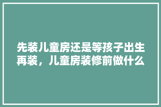 先装儿童房还是等孩子出生再装，儿童房装修前做什么准备工作。 先装儿童房还是等孩子出生再装，儿童房装修前做什么准备工作。 家居设计