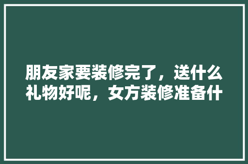 朋友家要装修完了，送什么礼物好呢，女方装修准备什么礼物好呢。 朋友家要装修完了，送什么礼物好呢，女方装修准备什么礼物好呢。 家居设计