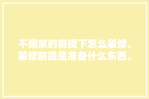 不搬家的前提下怎么装修，装修前提是准备什么东西。 不搬家的前提下怎么装修，装修前提是准备什么东西。 买房须知