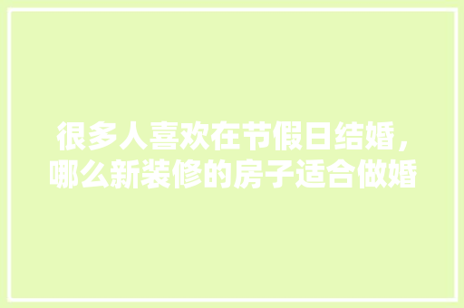 很多人喜欢在节假日结婚，哪么新装修的房子适合做婚房吗，结婚房子装修准备什么东西。 很多人喜欢在节假日结婚，哪么新装修的房子适合做婚房吗，结婚房子装修准备什么东西。 二手房