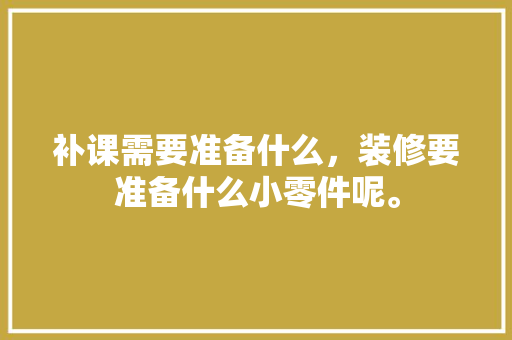 补课需要准备什么，装修要准备什么小零件呢。 补课需要准备什么，装修要准备什么小零件呢。 家居装饰