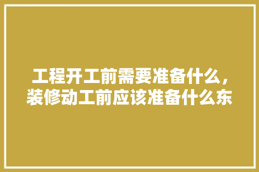 工程开工前需要准备什么，装修动工前应该准备什么东西。 工程开工前需要准备什么，装修动工前应该准备什么东西。 装修知识