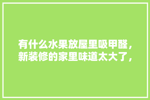 有什么水果放屋里吸甲醛，新装修的家里味道太大了，装修房子准备什么水果比较好。 有什么水果放屋里吸甲醛，新装修的家里味道太大了，装修房子准备什么水果比较好。 家居设计