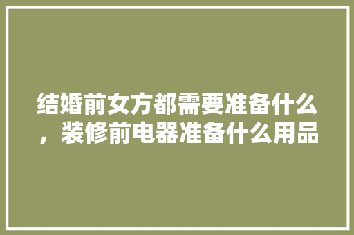 结婚前女方都需要准备什么，装修前电器准备什么用品好。 结婚前女方都需要准备什么，装修前电器准备什么用品好。 二手房
