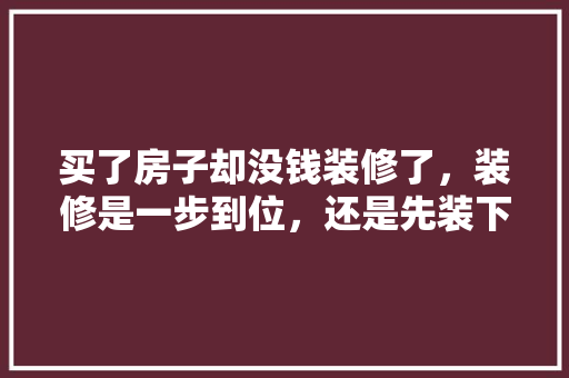 买了房子却没钱装修了，装修是一步到位，还是先装下水电地板，其他慢慢装，房子准备装修要先买什么东西。 买了房子却没钱装修了，装修是一步到位，还是先装下水电地板，其他慢慢装，房子准备装修要先买什么东西。 家居设计