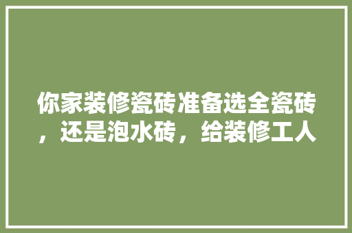你家装修瓷砖准备选全瓷砖，还是泡水砖，给装修工人准备什么水果好。 你家装修瓷砖准备选全瓷砖，还是泡水砖，给装修工人准备什么水果好。 二手房
