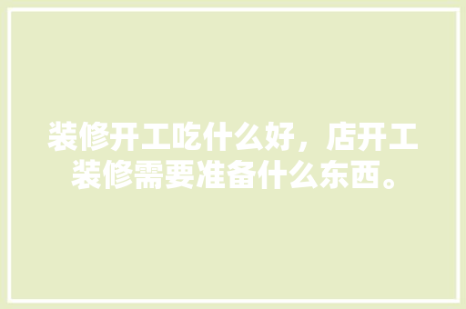 装修开工吃什么好，店开工装修需要准备什么东西。 装修开工吃什么好，店开工装修需要准备什么东西。 买房须知