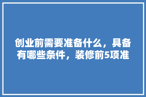 创业前需要准备什么，具备有哪些条件，装修前5项准备什么材料。 创业前需要准备什么，具备有哪些条件，装修前5项准备什么材料。 家居装饰