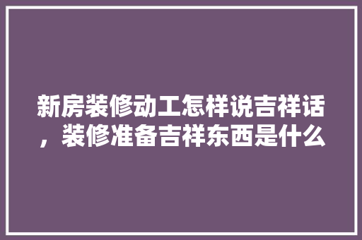 新房装修动工怎样说吉祥话，装修准备吉祥东西是什么意思。 新房装修动工怎样说吉祥话，装修准备吉祥东西是什么意思。 装修知识