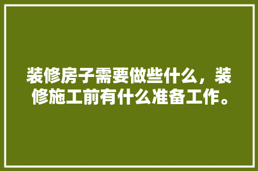 装修房子需要做些什么，装修施工前有什么准备工作。 装修房子需要做些什么，装修施工前有什么准备工作。 家居设计