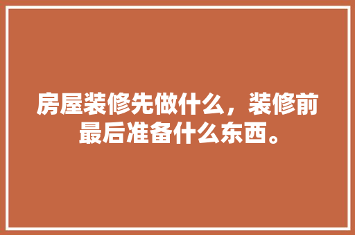 房屋装修先做什么，装修前最后准备什么东西。 房屋装修先做什么，装修前最后准备什么东西。 装修知识
