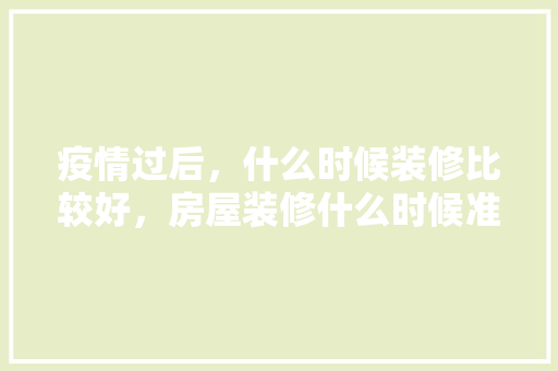 疫情过后，什么时候装修比较好，房屋装修什么时候准备好。 疫情过后，什么时候装修比较好，房屋装修什么时候准备好。 家居设计