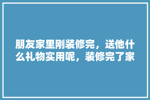 朋友家里刚装修完，送他什么礼物实用呢，装修完了家里要准备什么东西。 朋友家里刚装修完，送他什么礼物实用呢，装修完了家里要准备什么东西。 二手房