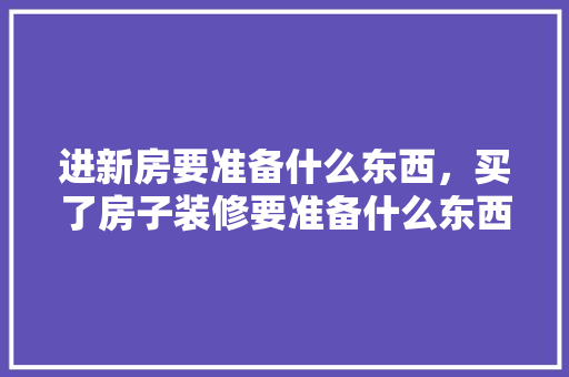 进新房要准备什么东西，买了房子装修要准备什么东西。 进新房要准备什么东西，买了房子装修要准备什么东西。 装修知识