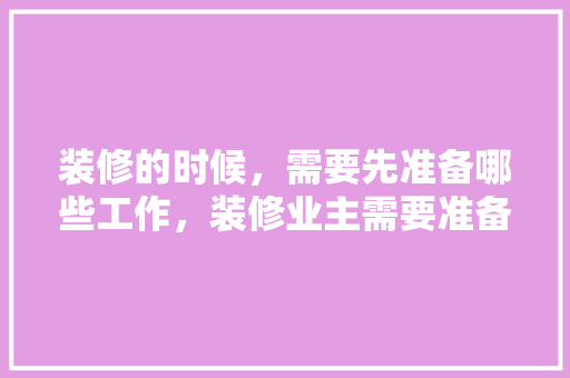 装修的时候，需要先准备哪些工作，装修业主需要准备什么吗知乎。 装修的时候，需要先准备哪些工作，装修业主需要准备什么吗知乎。 家居设计