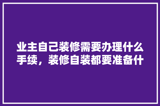 业主自己装修需要办理什么手续，装修自装都要准备什么东西。 业主自己装修需要办理什么手续，装修自装都要准备什么东西。 二手房