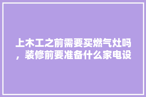 上木工之前需要买燃气灶吗，装修前要准备什么家电设备。 上木工之前需要买燃气灶吗，装修前要准备什么家电设备。 家居设计