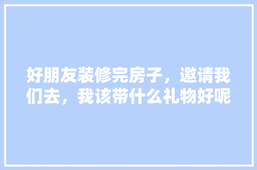 好朋友装修完房子，邀请我们去，我该带什么礼物好呢，装修前业主需要准备什么东西。 好朋友装修完房子，邀请我们去，我该带什么礼物好呢，装修前业主需要准备什么东西。 装修知识