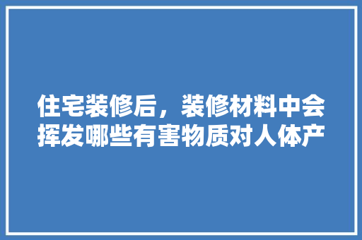 住宅装修后，装修材料中会挥发哪些有害物质对人体产生危害，装修完了准备什么材料好。 住宅装修后，装修材料中会挥发哪些有害物质对人体产生危害，装修完了准备什么材料好。 二手房