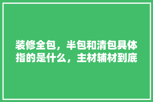装修全包，半包和清包具体指的是什么，主材辅材到底有哪些东西，怎么样，装修准备的小物件叫什么名字。 装修全包，半包和清包具体指的是什么，主材辅材到底有哪些东西，怎么样，装修准备的小物件叫什么名字。 二手房