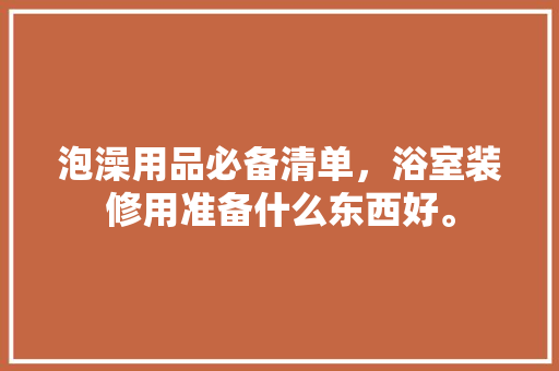 泡澡用品必备清单，浴室装修用准备什么东西好。 泡澡用品必备清单，浴室装修用准备什么东西好。 买房须知