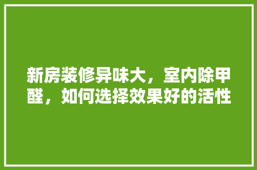 新房装修异味大，室内除甲醛，如何选择效果好的活性炭，装修师傅准备什么香烟好呢。 新房装修异味大，室内除甲醛，如何选择效果好的活性炭，装修师傅准备什么香烟好呢。 家居设计