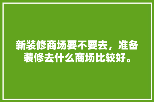 新装修商场要不要去，准备装修去什么商场比较好。 新装修商场要不要去，准备装修去什么商场比较好。 二手房