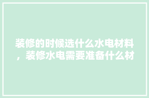 装修的时候选什么水电材料，装修水电需要准备什么材料。 装修的时候选什么水电材料，装修水电需要准备什么材料。 买房须知