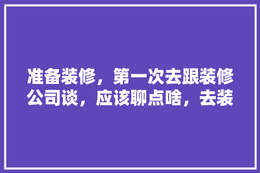 准备装修，第一次去跟装修公司谈，应该聊点啥，去装修公司准备什么东西。 准备装修，第一次去跟装修公司谈，应该聊点啥，去装修公司准备什么东西。 家居设计