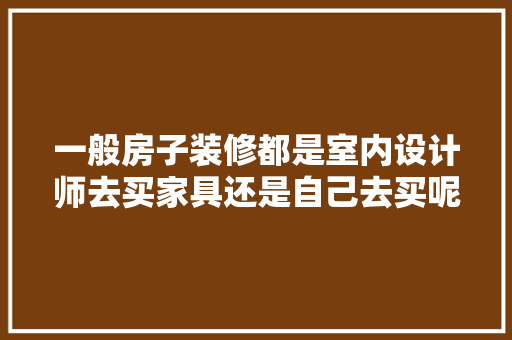 一般房子装修都是室内设计师去买家具还是自己去买呢，室内装修准备什么家具比较好。 一般房子装修都是室内设计师去买家具还是自己去买呢，室内装修准备什么家具比较好。 家居装饰
