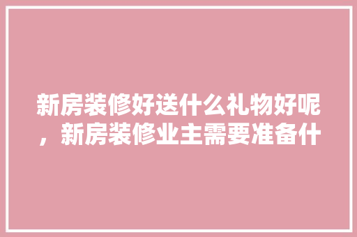 新房装修好送什么礼物好呢，新房装修业主需要准备什么吗知乎。 新房装修好送什么礼物好呢，新房装修业主需要准备什么吗知乎。 家居装饰