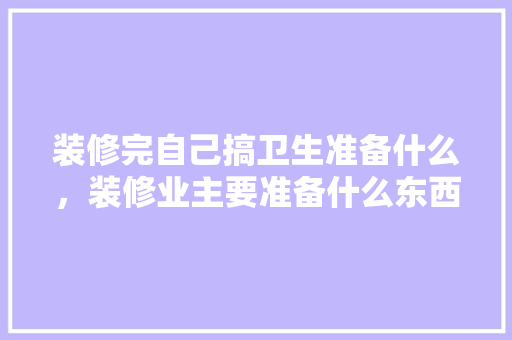 装修完自己搞卫生准备什么，装修业主要准备什么东西。 装修完自己搞卫生准备什么，装修业主要准备什么东西。 家居设计