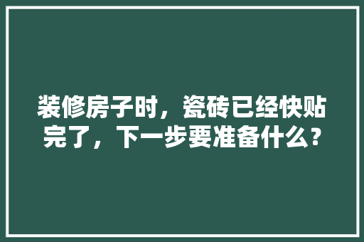 装修房子时，瓷砖已经快贴完了，下一步要准备什么？注意哪些，装修贴砖后做什么准备呢视频。 装修房子时，瓷砖已经快贴完了，下一步要准备什么？注意哪些，装修贴砖后做什么准备呢视频。 家居设计