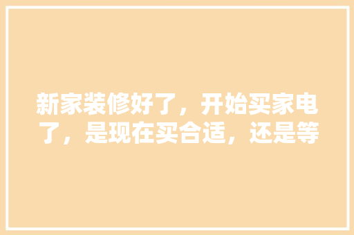 新家装修好了，开始买家电了，是现在买合适，还是等五一商家搞活动再买呢，装修准备买什么电器最好呢。 新家装修好了，开始买家电了，是现在买合适，还是等五一商家搞活动再买呢，装修准备买什么电器最好呢。 二手房