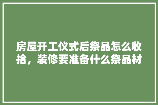 房屋开工仪式后祭品怎么收拾，装修要准备什么祭品材料呢。 房屋开工仪式后祭品怎么收拾，装修要准备什么祭品材料呢。 买房须知