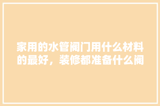 家用的水管阀门用什么材料的最好，装修都准备什么阀件好用呢。 家用的水管阀门用什么材料的最好，装修都准备什么阀件好用呢。 二手房