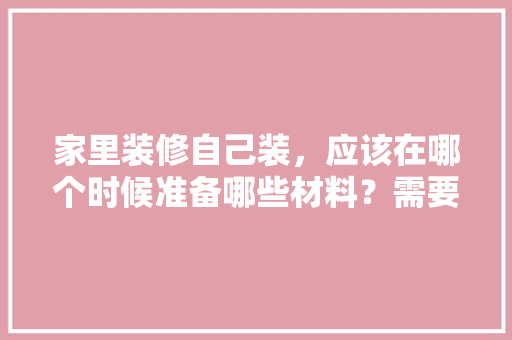 家里装修自己装，应该在哪个时候准备哪些材料？需要几个月时间，装修房准备什么材料好。 家里装修自己装，应该在哪个时候准备哪些材料？需要几个月时间，装修房准备什么材料好。 买房须知