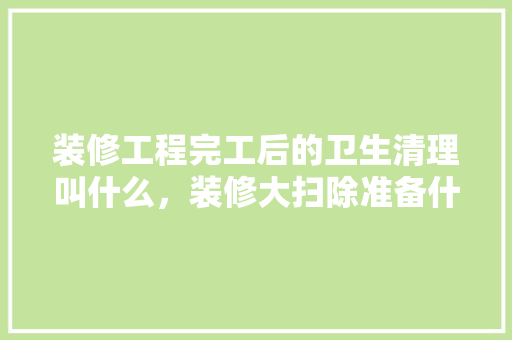 装修工程完工后的卫生清理叫什么，装修大扫除准备什么材料好。 装修工程完工后的卫生清理叫什么，装修大扫除准备什么材料好。 二手房